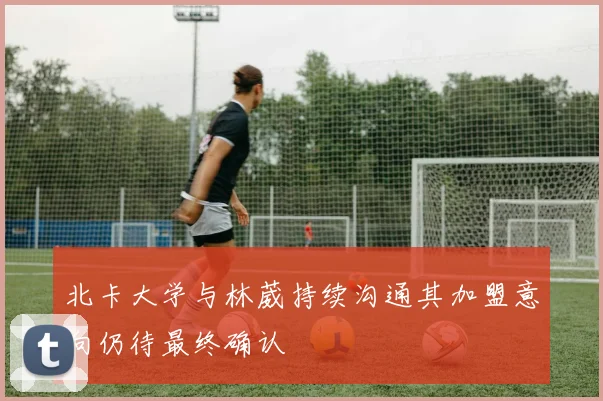 北卡大学与林葳持续沟通其加盟意向仍待最终确认