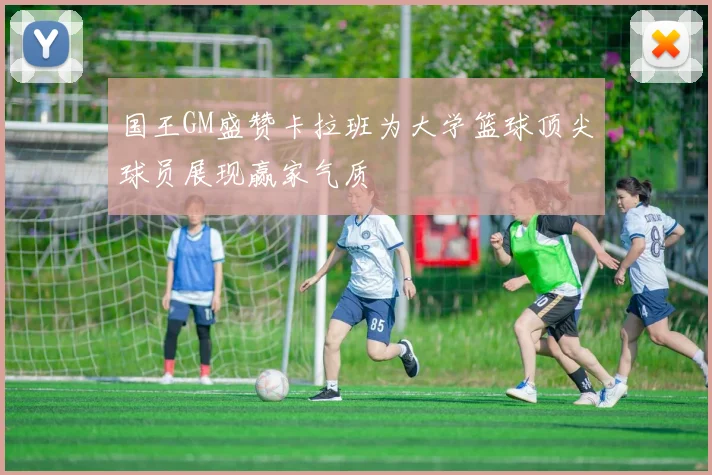 国王GM盛赞卡拉班为大学篮球顶尖球员展现赢家气质