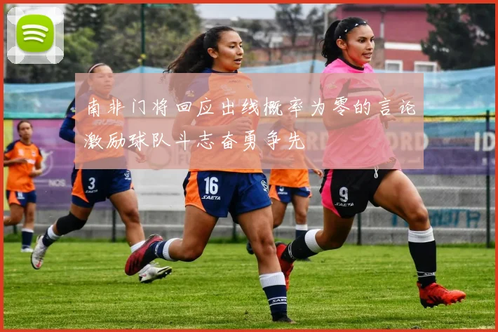 南非门将回应出线概率为零的言论激励球队斗志奋勇争先