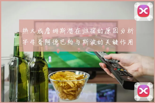 热火成詹姆斯潜在归宿的原因分析字母哥阿德巴约与斯波的关键作用