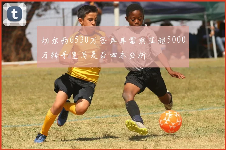 切尔西6530万签库库雷利亚超5000万转手皇马是否回本分析