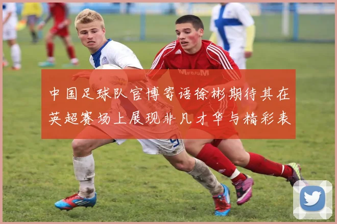 中国足球队官博寄语徐彬期待其在英超赛场上展现非凡才华与精彩表现