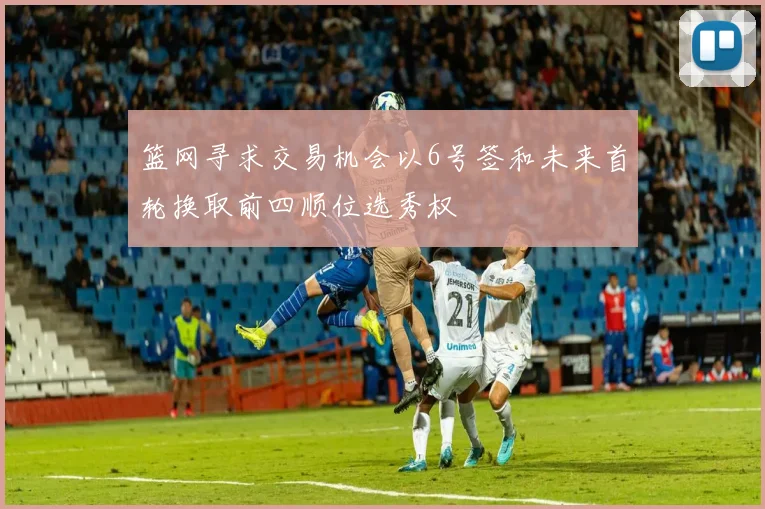 篮网寻求交易机会以6号签和未来首轮换取前四顺位选秀权
