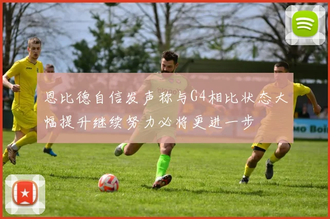 恩比德自信发声称与G4相比状态大幅提升继续努力必将更进一步