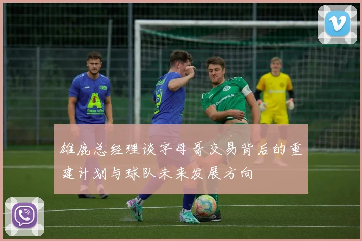 雄鹿总经理谈字母哥交易背后的重建计划与球队未来发展方向