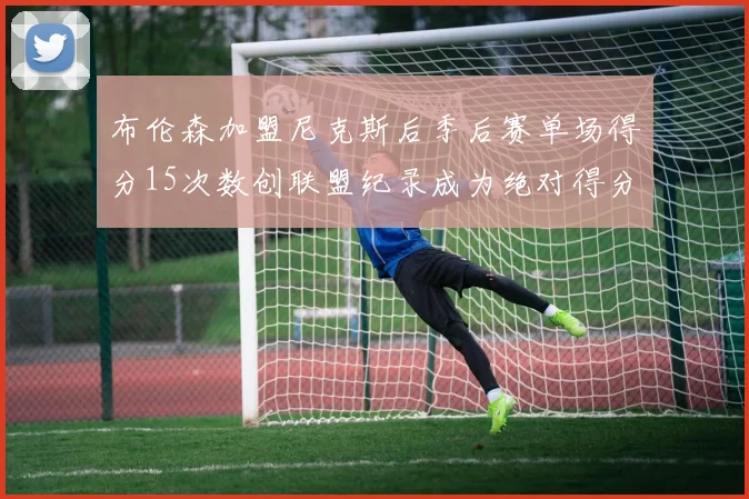布伦森加盟尼克斯后季后赛单场得分15次数创联盟纪录成为绝对得分王