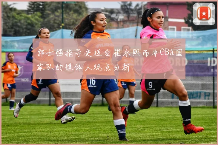 郭士强指导更适合崔永熙而非CBA国家队的媒体人观点分析