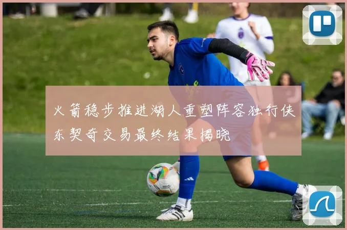 火箭稳步推进湖人重塑阵容独行侠东契奇交易最终结果揭晓