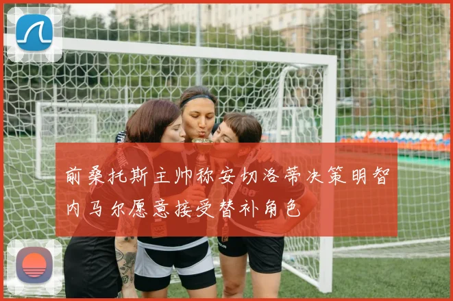 前桑托斯主帅称安切洛蒂决策明智内马尔愿意接受替补角色