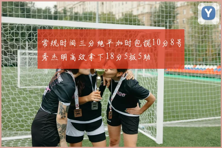 常规时间三分绝平加时包揽10分8号秀杰明高效拿下18分5板5助