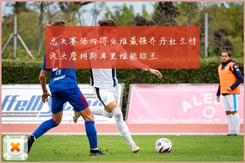 总决赛场均得分谁最强乔丹杜兰特大头詹姆斯库里谁能称王
