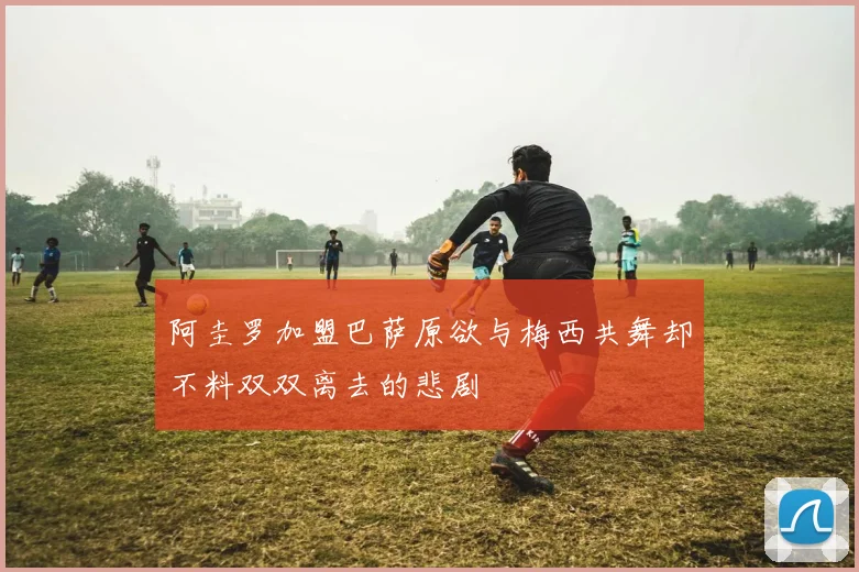 阿圭罗加盟巴萨原欲与梅西共舞却不料双双离去的悲剧