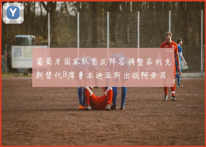 葡萄牙国家队首发阵容调整菲利克斯替代B席鲁本迪亚斯出战阿劳若