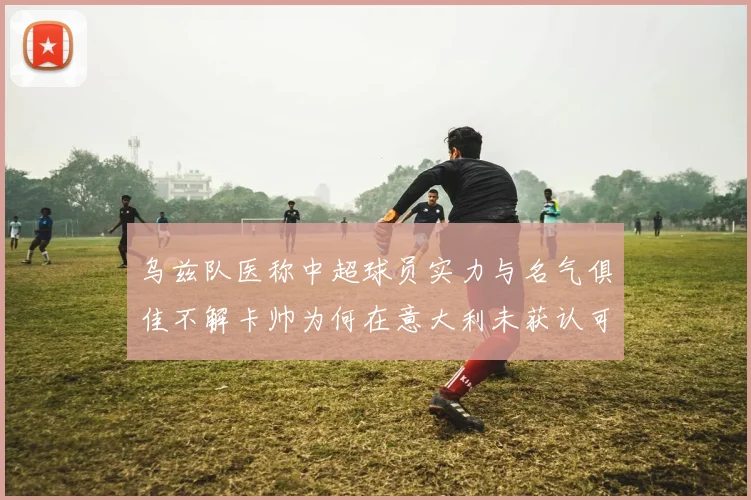 乌兹队医称中超球员实力与名气俱佳不解卡帅为何在意大利未获认可