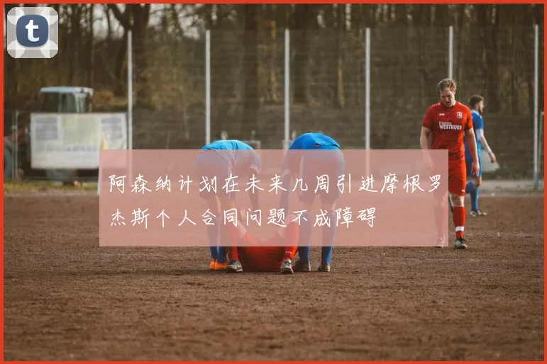 阿森纳计划在未来几周引进摩根罗杰斯个人合同问题不成障碍