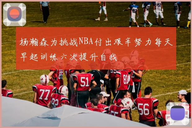 杨瀚森为挑战NBA付出艰辛努力每天早起训练六次提升自我
