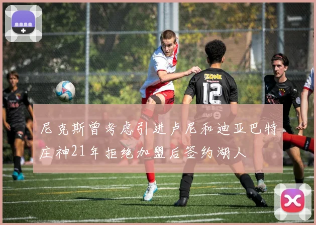 尼克斯曾考虑引进卢尼和迪亚巴特庄神21年拒绝加盟后签约湖人