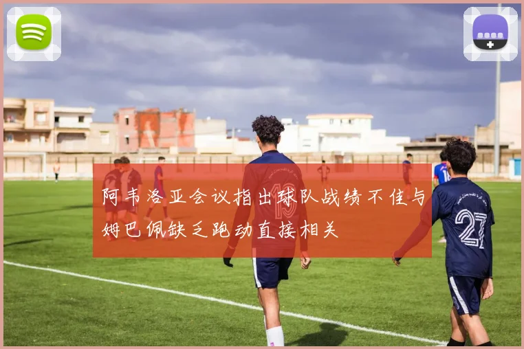 阿韦洛亚会议指出球队战绩不佳与姆巴佩缺乏跑动直接相关