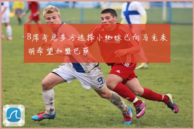 B席考虑多方选择小蜘蛛已向马竞表明希望加盟巴萨