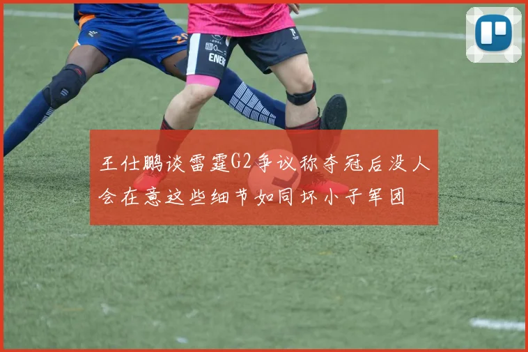 王仕鹏谈雷霆G2争议称夺冠后没人会在意这些细节如同坏小子军团