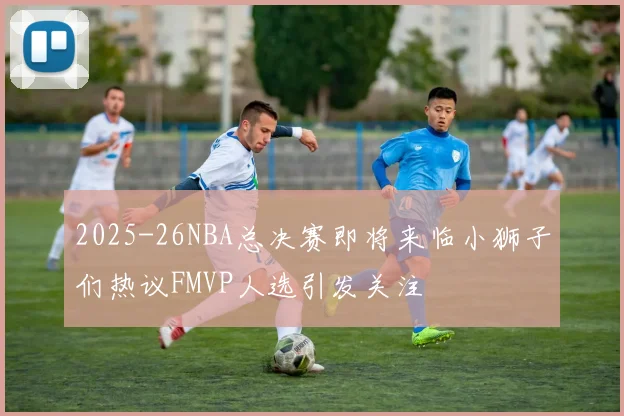2025-26NBA总决赛即将来临小狮子们热议FMVP人选引发关注